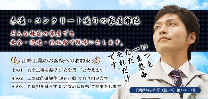 木造・コンクリート造りの家屋解体　どんな種類の家屋でも安全・迅速・低価格で解体いたします。山﨑工業のお客様へのお約束　その1　安全工事を掲げて”安全第一”と考えます　その2　工事は的確解体”迅速行動”で取り組みます　その3　ご負担を減らすよう”安心低価格”ご提案をします
